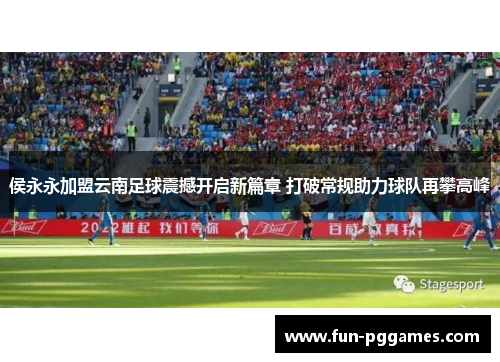 侯永永加盟云南足球震撼开启新篇章 打破常规助力球队再攀高峰