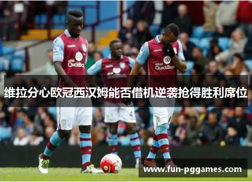 维拉分心欧冠西汉姆能否借机逆袭抢得胜利席位