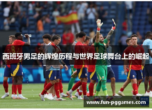 西班牙男足的辉煌历程与世界足球舞台上的崛起