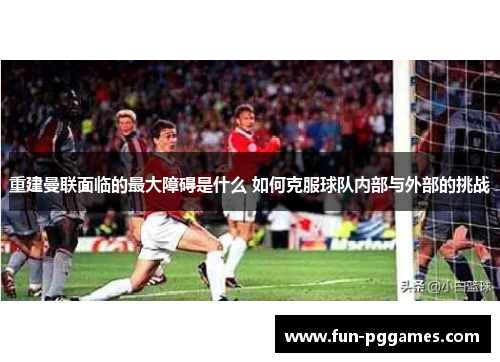 重建曼联面临的最大障碍是什么 如何克服球队内部与外部的挑战 重建曼联面临的最大障碍是什么 如何克服球队内部与外部的挑战