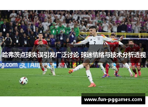 哈弗茨点球失误引发广泛讨论 球迷情绪与技术分析透视
