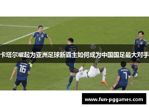 卡塔尔崛起为亚洲足球新霸主如何成为中国国足最大对手 卡塔尔崛起为亚洲足球新霸主如何成为中国国足最大对手