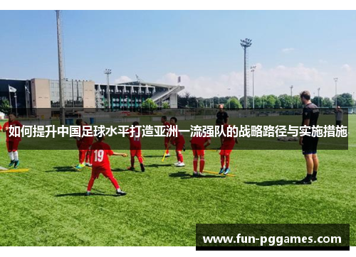 如何提升中国足球水平打造亚洲一流强队的战略路径与实施措施 如何提升中国足球水平打造亚洲一流强队的战略路径与实施措施