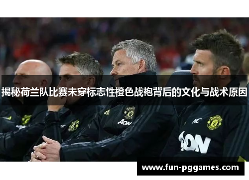 揭秘荷兰队比赛未穿标志性橙色战袍背后的文化与战术原因