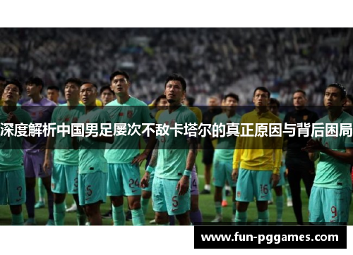 深度解析中国男足屡次不敌卡塔尔的真正原因与背后困局