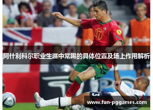 阿什利科尔职业生涯中常踢的具体位置及场上作用解析 阿什利科尔职业生涯中常踢的具体位置及场上作用解析