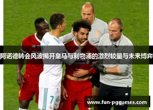 阿诺德转会风波揭开皇马与利物浦的激烈较量与未来博弈