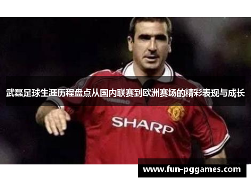 武磊足球生涯历程盘点从国内联赛到欧洲赛场的精彩表现与成长 武磊足球生涯历程盘点从国内联赛到欧洲赛场的精彩表现与成长