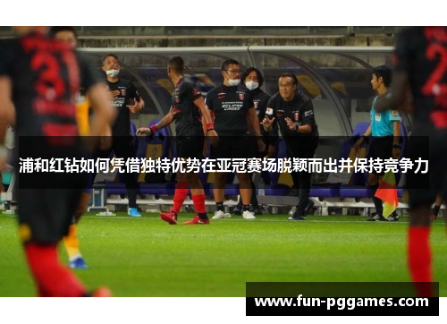 浦和红钻如何凭借独特优势在亚冠赛场脱颖而出并保持竞争力 浦和红钻如何凭借独特优势在亚冠赛场脱颖而出并保持竞争力