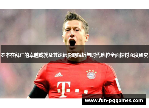罗本在拜仁的卓越成就及其深远影响解析与时代地位全面探讨深度研究 罗本在拜仁的卓越成就及其深远影响解析与时代地位全面探讨深度研究