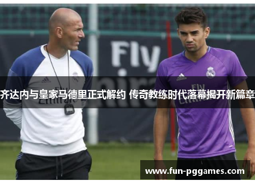 齐达内与皇家马德里正式解约 传奇教练时代落幕揭开新篇章 齐达内与皇家马德里正式解约 传奇教练时代落幕揭开新篇章