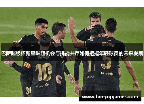 巴萨超级杯新星崛起机会与挑战共存如何把握年轻球员的未来发展