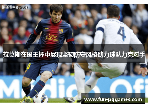 拉莫斯在国王杯中展现坚韧防守风格助力球队力克对手