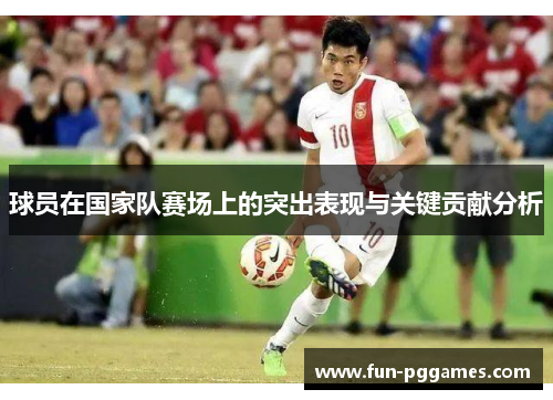 球员在国家队赛场上的突出表现与关键贡献分析 球员在国家队赛场上的突出表现与关键贡献分析