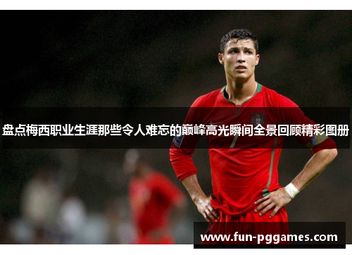 盘点梅西职业生涯那些令人难忘的巅峰高光瞬间全景回顾精彩图册