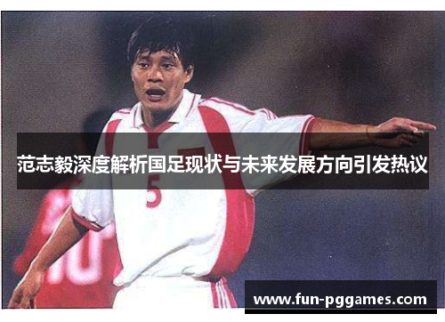 范志毅深度解析国足现状与未来发展方向引发热议