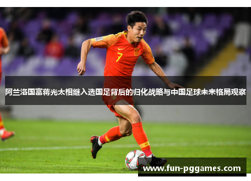 阿兰洛国富蒋光太相继入选国足背后的归化战略与中国足球未来格局观察