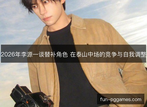 2026年李源一谈替补角色 在泰山中场的竞争与自我调整 2026年李源一谈替补角色 在泰山中场的竞争与自我调整